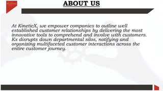 ABOUT US
At KineticX, we empower companies to outline well
established customer relationships by delivering the most
innovative tools to comprehend and involve with customers.
Kx disrupts down departmental silos, notifying and
organizing multifaceted customer interactions across the
entire customer journey.
 