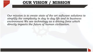 OUR VISION / MISSION
Our mission is to create state of the art software solutions to
simplify the complexity in day to day life and in business
environment We see technology as a driving force which
directly impacts the future of human civilization.
 