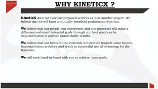 WHY KINETICX ?
KineticX does not view our proposed services as ‘just another project’. We
believe that we will have a mutually beneficial partnership with you.
We believe that our people, our experience, and our processes will make a
difference and reach intended goals through our best practices for
implementation to provide unmatchable results.
We believe that our focus on the customer will provide tangible value beyond
implementation activities and result in successful use of technology for the
business.
We will work hand-in-hand with you to achieve these goals
 