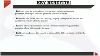 KEY BENEFITS!
1. Reduced need for manual intervention with high automation of
processes, leading to reduced potential of human errors.
2. Enhanced and faster decision making, helping to respond to market and
customer needs in a timely manner.
3. Reports are easily accessible to core users for daily/weekly/monthly
reporting along with security in place.
4. Build once and reuse the reports to cover all the different sectors within the
company.
 