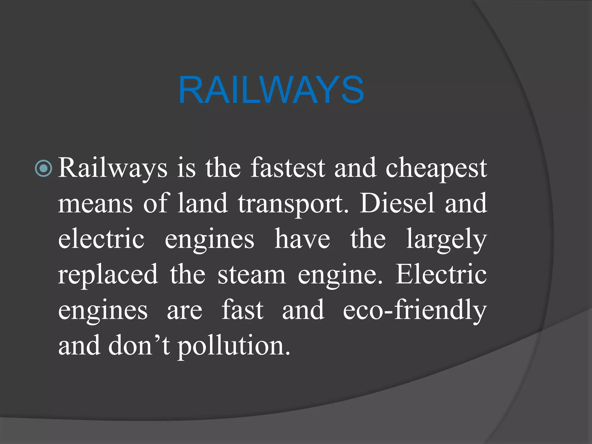 RAILWAYS
 Railways is the fastest and cheapest
means of land transport. Diesel and
electric engines have the largely
replaced the steam engine. Electric
engines are fast and eco-friendly
and don’t pollution.
 