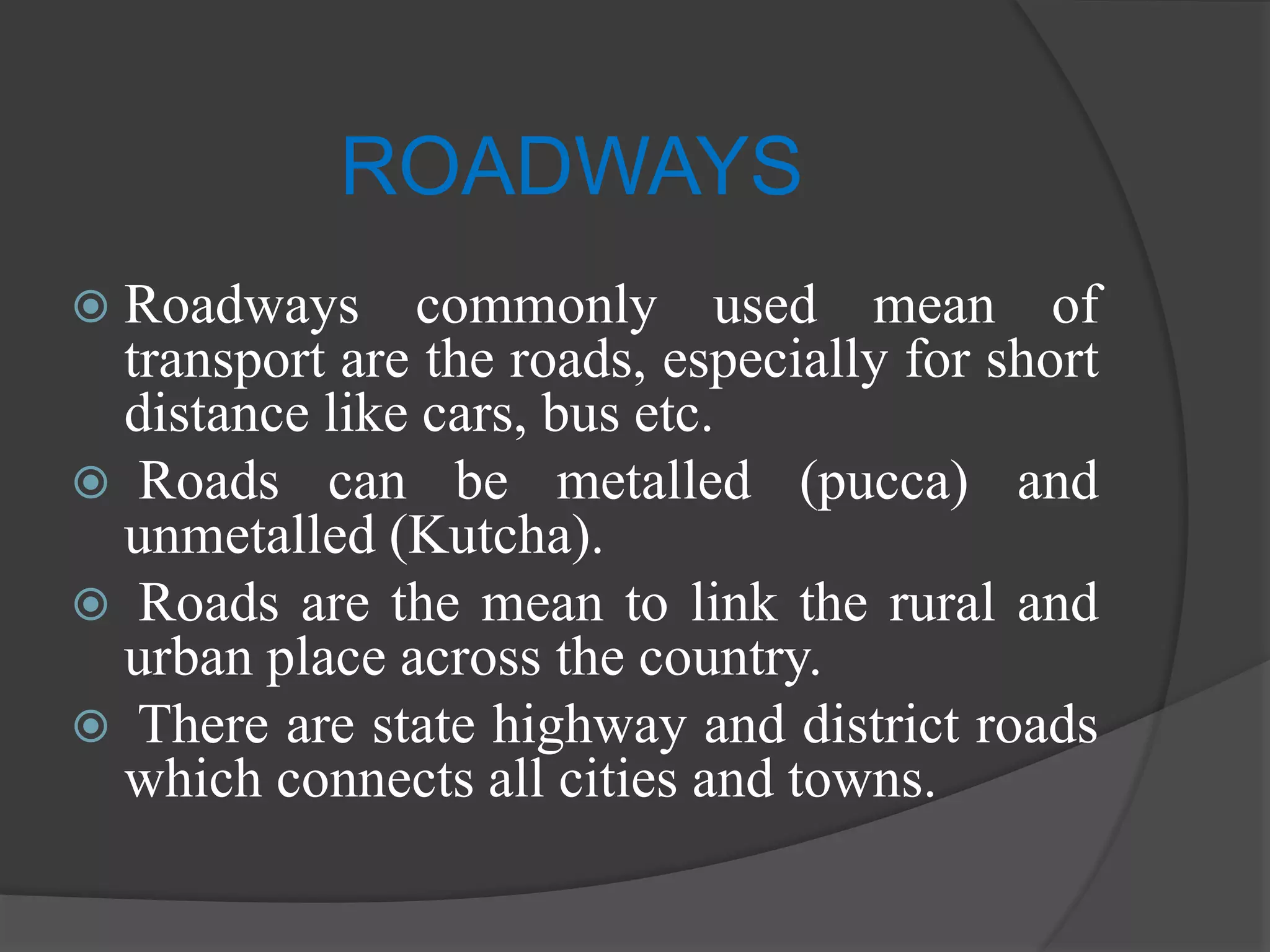 ROADWAYS
 Roadways commonly used mean of
transport are the roads, especially for short
distance like cars, bus etc.
 Roads can be metalled (pucca) and
unmetalled (Kutcha).
 Roads are the mean to link the rural and
urban place across the country.
 There are state highway and district roads
which connects all cities and towns.
 