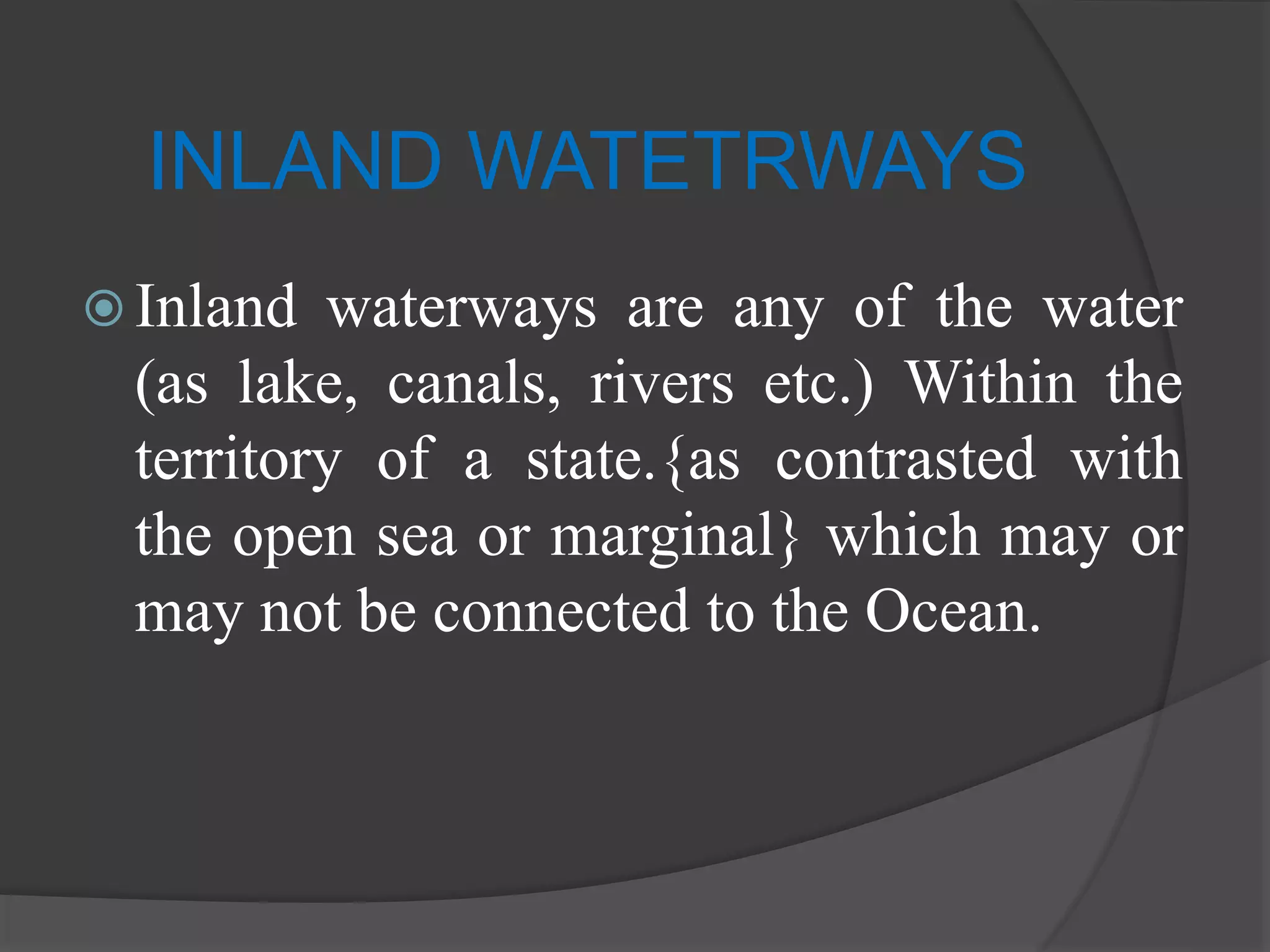 INLAND WATETRWAYS
 Inland waterways are any of the water
(as lake, canals, rivers etc.) Within the
territory of a state.{as contrasted with
the open sea or marginal} which may or
may not be connected to the Ocean.
 