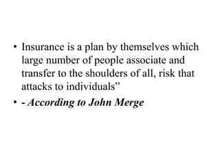 • Insurance is a plan by themselves which
large number of people associate and
transfer to the shoulders of all, risk that
attacks to individuals”
• - According to John Merge
 