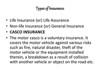 Types of Insurance
• Life Insurance (or) Life Assurance
• Non-life Insurance (or) General Insurance
• CASCO INSURANCE
• The motor casco is a voluntary insurance. It
covers the motor vehicle against various risks
such as fire, natural disaster, theft of the
motor vehicle or the equipment installed
therein, a breakdown as a result of collision
with another vehicle or object on the road etc.
 