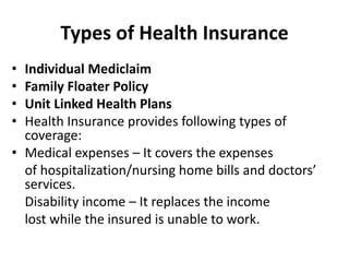 Types of Health Insurance
• Individual Mediclaim
• Family Floater Policy
• Unit Linked Health Plans
• Health Insurance provides following types of
coverage:
• Medical expenses – It covers the expenses
of hospitalization/nursing home bills and doctors’
services.
Disability income – It replaces the income
lost while the insured is unable to work.
 