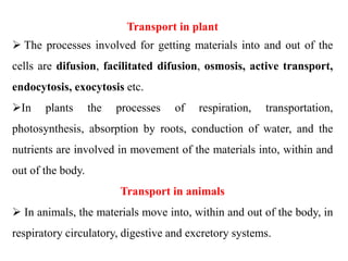 Transport in plant
 The processes involved for getting materials into and out of the
cells are difusion, facilitated difusion, osmosis, active transport,
endocytosis, exocytosis etc.
In plants the processes of respiration, transportation,
photosynthesis, absorption by roots, conduction of water, and the
nutrients are involved in movement of the materials into, within and
out of the body.
Transport in animals
 In animals, the materials move into, within and out of the body, in
respiratory circulatory, digestive and excretory systems.
 
