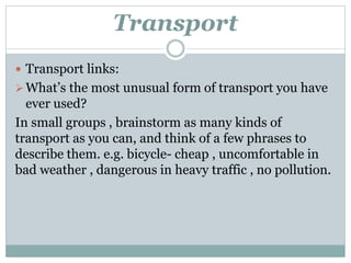 Transport
 Transport links:
What’s the most unusual form of transport you have
ever used?
In small groups , brainstorm as many kinds of
transport as you can, and think of a few phrases to
describe them. e.g. bicycle- cheap , uncomfortable in
bad weather , dangerous in heavy traffic , no pollution.
 