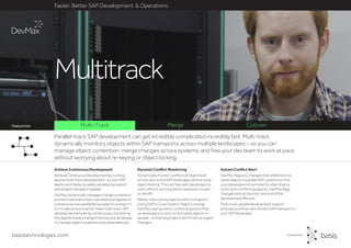 Parallel-track SAP development can get incredibly complicated incredibly fast. Multi-track
dynamically monitors objects within SAP transports across multiple landscapes – so you can
manage object contention, merge changes across systems, and free your dev team to work at pace
without worrying about re-keying or object locking.
basistechnologies.com
Multi-Track Merge CutoverFeature list
Instant Conflict Alert
DevMax flags any changes that reference the
same objects in parallel SAP systems so that
your developers know instantly when they’re
working on conflicting objects. DevMax flags
changes both at the start and end of the
development lifecycle.
Multi-track parallel development support
provides a central view of every SAP transport in
your SAP landscape.
Dynamic Conflict Monitoring
Dynamically monitor conflicts at object level
across your entire SAP landscape without using
object locking. This can free upto developers to
work without worrying about regression issues
or retrofit.
Rather than locking objects within transports
(using SAP’s Cross System Object Locking),
DevMax uses dynamic conflict analysis to free
up developers to work on the same objects in
parallel - so that big projects don’t hold up urgent
changes.
Faster, Better SAP Development & Operations
Achieve Continuous Development
Achieve Continuous Development by running
secure multi-track development - so your SAP
teams work faster by safely developing support
and project changes in parallel.
DevMax dynamically manages change contention
andremovedoverwrites,overtakesandregression
scenarios across parallel landscapes (including n+1
or n+n dev environments). Make multi-track SAP
development simpler by continuously monitoring
theobjectsineverytransportacrossyourlandscape
to manage object contention and dependencies.
Multitrack
 