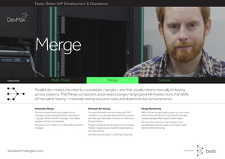 basistechnologies.com
Faster, Better SAP Development & Operations
Feature list
Merge Monitoring
Within a final merge target system you can track
and monitor retrofit activity and automatically
merge changes affecting the same object.
Remove the need to re-key changes from
spreadsheets and the admin work associated
with retrofit monitoring.
Eliminate Re-keying
Virtually eliminate manual re-keying of SAP
changes in your parallel development systems
and free your Dev team to focus on important
things instead.
Merge multiple source transports into a single
merge transport and simplify merge tracking
and sequencing.
DevMax also provides 1:1 tracking if required.
Automatic Merge
DevMax will automatically suggest which
changes can be merged without intervention
- typically 90% of all SAP changes. Even failed
merges can be re-processed.
Merge works for ABAP, non-ABAP, BW and MDM
changes.
Parallel dev creates the need to consolidate changes – and that usually means manually re-keying
across systems. The Merge component automates change merging and eliminates more than 80%
of manual re-keying – massively saving resource costs and downtime due to human error.
Merge
Multi-Track Merge CutoverFeature list
 