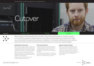 basistechnologies.com
Faster, Better SAP Development & Operations
Feature list
Supports Transport of Copies
Perform SAP transport deployments using
Transport of Copies to reduce the overall
number of transports required during rework.
This SAP recommended mode of operation
will ultimately reduce the number of transports
imported at cutover and will simplify dev
administration.
Fast Cutover Activation
Imports all objects in the correct sequence
and delays activation until the import run has
completed. When the import has finished,
the target environment is then automatically
activated,
This significantly accelerates the time taken to
perform the transport import run - achieving a
reduction in cutover times by up to 20%.
Parallel Import Orchestration
Perform a fast transport import at cutover for all
SAP systems in parallel. Run ECC and BI imports
in parallel and DevMax will automatically manage
dependencies between cross-system changes.
What’s more, if there is an Expresso manual
step, the whole import will stop until the step is
complete and will then automatically restart the
parallel import straight away.
Parallel Import Orchestration can reduce
cutover times by as much as 25%.
When the big “move to production” moment comes, there are thousands of things to keep in
mind. DevMax provides a range of features that make cutovers faster and simpler. It also helps
you orchestrate the myriad of activities and roadblocks – with advanced features that accelerate
technical cutover by 25%. And that’s how cutover loses its scariness and unpredictability.
Multi-Track Merge Cutover
Cutover
Feature list
 