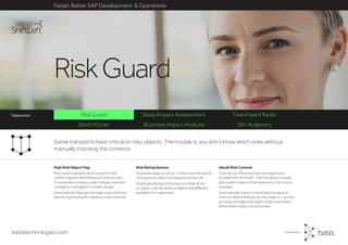 Some transports have critical or risky objects. The trouble is, you don’t know which ones without
manually checking the contents.
basistechnologies.com
RiskGuard
Faster, Better SAP Development & Operations
DevEnforcer Business Impact Analysis 20+ Analyzers
Risk Guard Deep Impact Assessment Test Impact RadarFeature list
Inbuilt Risk Content
Over 20 out of the box high risk objects are
bundled with ShiftLeft - with the ability to easily
add custom objects that represent a risk to your
business.
Automatically import critical batch programs
from our Batch Analyzer as risky objects - so that
you spot changes that might impact your batch
before they impact your business.
Risk Rating System
Associate objects with a 1-10 risk level rating and
drive granular approvals based business risk.
Automatically block the import of level-8 risk
or higher. Use risk levels to determine different
escalations or approvals.
High Risk Object Flag
Risk Guard highlights any transports that
contain objects identified as a critical or risky.
For example company code changes, planned
changes or changes to number ranges.
Automatically flag high risk objects and enforce
specific approval paths based on their risk level.
 