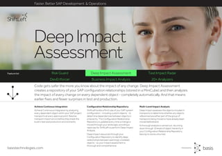 basistechnologies.com
Faster, Better SAP Development & Operations
Feature list
DevEnforcer Business Impact Analysis 20+ Analyzers
Multi-Level Impact Analysis
Deep Impact assesses the objects included in
transports to determine whether any objects
referenced are either part of the group of
transports being moved or have already been
moved beforehand.
A thorough analysis is carried out, recursing
down through 10 levels of object hierarchy in
your Configuration Relationship Repository,
leaving no stone unturned.
Configuration Relationship Repository
ShiftLeft builds a MiniCube of your SAP system
configuration - including custom objects - to
determine dependencies between objects in
a hierarchy. This Configuration Relationship
Repository is updated every time a change is
moved through your landscape, providing a
rapid way for ShiftLeft to perform Deep Impact
Analysis.
Deep Impact resources through your
Configuration Repository to identify deep
relationships between seemingly unrelated
objects - so your impact assessment is
thorough and comprehensive.
Achieve Continous Integration
Achieve Continuous Integration by analyzing
every dependent object within your SAP project
transports at every approval point. Resolve
transport import errors before they break the
build in test and production environments.
Code gets safer the more you know about the impact of any change. Deep Impact Assessment
creates a repository of your SAP configuration relationships (stored in a MiniCube) and then analyzes
the impact of every change on every dependent object - completely automatically. And that means
earlier fixes and fewer surprises in test and production.
DeepImpact
Assessment
Risk Guard Deep Impact Assessment Test Impact RadarFeature list
 