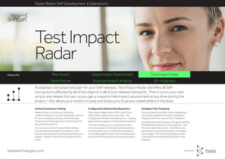 basistechnologies.com
Risk Guard Deep Impact Assessment Test Impact Radar
DevEnforcer Business Impact Analysis 20+ Analyzers
Faster, Better SAP Development & Operations
Feature list
Intelligent Test Targeting
Test only the functionality that is impacted by
your project based on the technical objects
changed within the relevant SAP transports.
Automatically impact assess changes to identify
the affected transactions and programs - and
the associated test scripts - that need to be
executed as a result of the objects included in
the changes. This is fully integrated and part
of the solution to enable testing effort to be
targeted.
Configuration Relationship Repository
Test Impact Radar builds a MiniCube of your
SAP system configuration and code - the
Configuration Relationship Repository - relating
deep technical objects to top level transactions.
This then enables you to upload test scripts,
which are parsed so that top level transactions
can be linked to your configuration repository.
This enables lightning fast, real-time analysis of
individual SAP transports or complete projects.
Achieve Continuous Testing
Make a move to Continuous Testing by
understanding your current Test Impact position
for every change across your SAP landscape.
Produce real-time snapshots of Test Impact for
any project at any time.
You can even use Test Impact Radar to keep
business people abreast of transactions and
business processes that will be impacted by your
release - based on the technical objects within
them.
A targeted, risk based test plan for your SAP releases: Test Impact Radar identifies all SAP
transactions affected by all of the objects in all of your release transports. Then it scans your test
scripts and relates the two, so you get a snapshot-like impact assessment at any time during the
project – this allows your testers to prep and keeps your business stakeholders in the loop.
TestImpact
Radar
Feature list
 