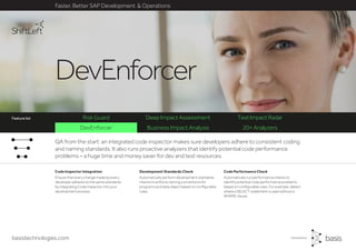basistechnologies.com
DevEnforcer Business Impact Analysis 20+ Analyzers
Risk Guard Deep Impact Assessment Test Impact Radar
Faster, Better SAP Development & Operations
Feature list
DevEnforcer
Code Performance Check
Automatically run performance checks to
identify potential code performance problems
based on configurable rules. For example, detect
where a SELECT statement is used without a
WHERE clause.
Development Standards Check
Automatically perform development standards
checks to enforce naming conventions for
programs and data object based on configurable
rules.
Code Inspector Integration
Ensure that every change made by every
developer adheres to the same standards
by integrating Code Inspector into your
development process.
QA from the start: an integrated code inspector makes sure developers adhere to consistent coding
and naming standards. It also runs proactive analyzers that identify potential code performance
problems – a huge time and money saver for dev and test resources.
Feature list
 