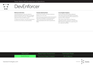basistechnologies.com
Faster, Better SAP Development & Operations
DevEnforcer Business Impact Analysis 20+ Analyzers
Risk Guard Deep Impact Assessment Test Impact Radar
Cross Supplier Analytics
Enhanced people data enables additional
information to be recorded against Developers
to drive insightful reporting and comparisons on
breaches of Dev standards.
Meta-data includes: Resource Types (e.g.
employee, partner, contractor). Company (e.g.
IBM, Accenture, Capgemini). Location (e.g. US,
UK, India) and Cost Band.
Transport Naming Check
Enforce SAP transport naming conventions
based on your own rules.
DevEnforcer automatically checks the transport
description field against a naming standards
‘mask’ to ensure that you developers are
applying standards even when using free text
fields.
Malicious Code Check
Automatically perform security checks to
identify potentially malicious code. For example,
identify a system call or CALL TRANSACTION
statement inside any ABAP program.
Configure and maintain rules within DevEnforcer
to suit your own malicious code standards.
DevEnforcer
 