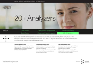 basistechnologies.com
DevEnforcer Business Impact Analysis 20+ Analyzers
Risk Guard Deep Impact Assessment Test Impact Radar
Faster, Better SAP Development & Operations
Feature list
Own Approval Alert Check
Automatically perform a Segregation of Duties
check to identify whether a user is trying to
approve their own changes.
If the current user is the owner of any of the
transports being imported, they are prevented
from importing their own changes.
Locked Import Queue Check
Automatically check if a lock has been applied
to a control point or import queue to prevent
approvals and imports.
This is particularly useful when a system is offline
for a refresh, or if you run a cloud based pre-
production environment.
Transport Release Check
Automatically perform a releasability check to
highlight the SAP transports that have not been
released and identify the reasons why each
transport cannot be released.
If you can identify development issues close to go-live, you can identify them early in your dev
lifecycle. That’s the philosophy behind ShiftLeft - and it’s why we’ve created 20 additional Analyzers
and made the analysis framework extensible.
20+Analyzers
Feature list
 