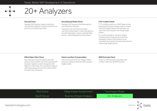 basistechnologies.com
Faster, Better SAP Development & Operations
DevEnforcer Business Impact Analysis 20+ Analyzers
Risk Guard Deep Impact Assessment Test Impact Radar
MDM Overtake Check
Check for MDM transport overtakes and
conflicts. Useful for full MDM exports.
Check Local Non-Transportables
Check and report local non-transportable
transport requests where the SAP transport
target is blank.
OSS & Object Alert Check
Automatically check SAP objects and OSS
notes to check whether any of the selected SAP
transport requests contain changes to SAP
objects or OSS notes. If so, the relevant objects
will be listed along with any OSS note numbers
included in the transports.
CTS+ Conflict Check
CTS+ conflicts check non-ABAP objects to be
examined during the merge process to ensure
that the transport being imported does not
overwrite local changes in the merge target
system.
For conflicting objects, the last changed
timestamps are compared and a warning
message is output if the transport to be
imported has an earlier timestamp than the one
in the merge target system.
Unicode Check
Highlight SAP transport objects where the
unicode check flag has not been switched on to
perform a unicode syntax check.
Unconditional Modes Check
Highlight SAP transports that have specific
unconditional modes set.
Transports with the following modes -
overwrite original objects, overwrite objects in
unconfirmed repairs, import customer table
entries - will be highlighted by this analysis.
20+ Analyzers
 