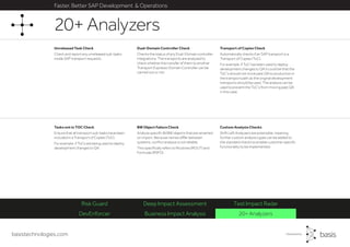 basistechnologies.com
Faster, Better SAP Development & Operations
DevEnforcer Business Impact Analysis 20+ Analyzers
Risk Guard Deep Impact Assessment Test Impact Radar
Custom Analysis Checks
Shift Left Analyzers are extensible, meaning
further custom analysis types can be added to
the standard checks to enable customer specific
functionality to be implemented.
BW Object Failure Check
Analyze specific BI/BW objects that are renamed
on import. Because names differ between
systems, conflict analysis is not reliable.
This specifically refers to Routines (ROUT) and
Formulas (RSFO).
Tasks not in TOC Check
Ensure that all transport sub-tasks have been
included in a Transport of Copies (ToC).
For example, if ToCs are being used to deploy
development changes to QA.
Transport of Copies Check
Automatically checks if an SAP transport is a
Transport of Copies (ToC).
For example, if ToC has been used to deploy
development changes to QA it could be that the
ToC’s should not move past QA to production in
the transport path as the original development
transports should be used. The analysis can be
used to prevent the ToC’s from moving past QA
in this case.
Unreleased Task Check
Check and report any unreleased sub-tasks
inside SAP transport requests.
Dual-Domain Controller Check
Checks the status of any Dual-Domain controller
integrations. The transports are analysed to
check whether the transfer of them to another
Transport Expresso Domain Controller can be
carried out or not.
20+ Analyzers
 