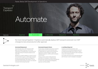 basistechnologies.com
Faster, Better SAP Development & Operations
Feature list
e-mail Based Approval
Expresso automatically sends e-mail
notifications to the relevant people as soon as
a change requires approval or testing. There’s
even a direct link to the specific task in Expresso
so you can instantly action it.
Any system and import errors are directed to an
administrator to be immediately investigated.
Automated Integrity Checks
At each step in the approval process, Expresso
uses ActiveControl to automatically check
for dependencies, sequencing (overtake and
regression), locked transports, approvals,
released transports, conflicts and incomplete
manual steps.
Analysis checks can be configured to be
automatic or mandatory. Certain checks
provide a warning and others block the approval
or import. Any warnings acknowledged by
approvers are fully audited.
Automated Deployment
Automatically import SAP transports after
approval instead of relying on the manual
intervention of the Basis team. Ensure that only
tasks approved by the relevant people can be
imported.
Whether you need to release, re-import or force
the overwrite of custom or SAP object changes,
you can do so in either real-time or based on
a schedule (defined per SAP system). You can
even lock certain transports at your own request
to prevent them being imported.
No more manual migration – Expresso automatically deploys SAP transports (and even non-SAP
changes) to test and production after approval.
Approve Automate Collaborate Sequence BackOut
Automate
Faster, Better SAP Development & Operations
Feature list
 