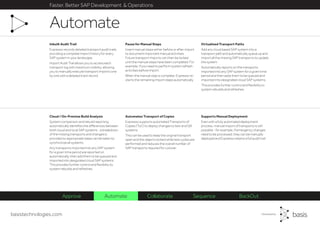 basistechnologies.com
Faster, Better SAP Development & Operations
Supports Manual Deployment
Even with a fully automated deployment
process, manual import of transports is still
possible - for example, if emergency changes
need to be processed, they can be manually
deployed and Expresso retains a full audit trail.
Automates Transport of Copies
Expresso supports automated Transports of
Copies (ToC) to deploy changes to test and QA
systems.
This can be used to keep the original transport
open and the objects locked while test cycles are
performed and reduces the overall number of
SAP transports required for cutover.
Cloud / On-Premise Build Analysis
System comparison and rebuild reporting
automatically identifies the differences between
both cloud and local SAP systems - a breakdown
of the missing transports and changes is
provided so appropriate steps can be taken to
synchronize all systems.
Any transports imported into any SAP system
for a given time period are reported on
automatically, then add them to be queued and
imported into designated cloud SAP systems.
This provides further control and flexibility to
system rebuilds and refreshes.
Virtualized Transport Paths
Add any cloud based SAP system into a
transport path and automatically queue up and
import all the missing SAP transports to update
the system.
Automatically reports on the transports
imported into any SAP system for a given time
period and then adds them to be queued and
imported into designated cloud SAP systems.
This provides further control and flexibility to
system rebuilds and refreshes.
Pause for Manual Steps
Insert manual steps either before or after import
to document important manual activities.
Future transport imports can then be locked
until the manual steps have been completed. For
example, if you need to perform system refresh
activities before import.
When the manual step is complete, Expresso re-
starts the remaining import steps automatically.
Inbuilt Audit Trail
Expresso records detailed transport audit trails,
providing a complete import history for every
SAP system in your landscape.
Import Audit Trail allows you to access each
transport log with maximum visibility, allowing
you to manually execute transport imports one
by one with a detailed track record.
Automate
Approve Automate Collaborate Sequence BackOut
 
