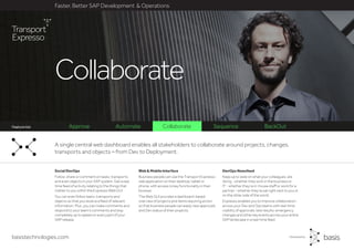 basistechnologies.com
Faster, Better SAP Development & Operations
Feature list
DevOps Newsfeed
Keep up to date on what your colleagues, are
doing - whether they work in the business or
IT - whether they’re in-house staff or work for a
partner - whether they’re sat right next to you or
on the other side of the world.
Expresso enables you to improve collaboration
across your Dev and Ops teams with real-time
visibility of approvals, test results, emergency
changes and other key events across your entire
SAP landscape in a real-time feed.
Web & Mobile Interface
Business people can use the Transport Expresso
web application on their desktop, tablet or
phone, with access to key functionality in their
browser.
The Web GUI provides a dashboard-based
overview of projects and items requiring action
so that business people can easily view approvals
and Dev status of their projects.
Social DevOps
Follow, share or comment on tasks, transports
and even objects in your SAP system. Get a real
time feed of activity relating to the things that
matter to you within the Expresso Web GUI.
You can even follow tasks, transports and
objects so that you receive a feed of relevant
information. Plus, you can make comments and
respond to your team’s comments and stay
completely up to speed on every part of your
SAP release.
A single central web dashboard enables all stakeholders to collaborate around projects, changes,
transports and objects – from Dev to Deployment.
Collaborate
Approve Automate Collaborate Sequence BackOutFeature list
 