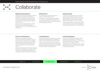 basistechnologies.com
Faster, Better SAP Development & Operations
Test Results Integration
Testers can enter the test results directly into
Expresso and mark them as complete. This
ensures SAP transports are only moved once all
testing activity has been processed.
Easily integrate with HP Quality Center - the test
result URL can be stored in Expresso along side
the SAP transport details.
e-mail Notifications
Notifications are automatically sent via e-mail to
approvers, testers and business stakeholders,
meaning less waiting and a slicker Dev process.
Every e-mail contains a link directly to the task,
enabling instant approval or action and Expresso
automatically processes the deployment of SAP
transports based on e-mail approvals.
Connect IT with the Business
Enable business people to log specific
business requirements and change requests
at the top of your IT demand funnel. Manage
change approvals using Tasks and get control
of business requirements, investment and
solutioning before your SAP transports are
created.
Then, link SAP transports to Tasks and manage
the technical change delivery process through
to production, giving your business people
complete visibility from requirement to release.
Global Ops Cockpit
The Windows GUI provides an overview of all
tasks and SAP transports across the entire
SAP landscape for your Ops team. All transport
paths, systems and SAP transports can be
viewed and managed in a common interface.
Global Transport Search enables you to identify
any SAP transports across your landscape and
instantly identify where it is in your Dev lifecycle.
SAP GUI for Devs
Access Expresso right within the SAP GUI -
where your SAP developers work.
SAP transports can be assigned to Expresso
on creation and release within the SAP GUI to
ensure that every transport is always associated
with a change request task.
Web Based Project Dashboard
Define projects and project phases in Expresso,
constantly monitor RAG status based on
SAP tasks and transports within each phase.
Drill down into the detail within each project
to manage everything from project status to
project cutover.
Expresso consolidates information centrally
from across your entire SAP landscape -
whether it’s in ECC, BI, CI, CRM, SRM, Portals or
even HANA.
Collaborate
Approve Automate Collaborate Sequence BackOut
 