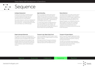 basistechnologies.com
Faster, Better SAP Development & Operations
Transport of Copies Support
Performing a SAP transport deployment using
Transport of Copies (ToC) reduces the amount
of approvals required during rework, reducing
the manual intervention.
This SAP recommended mode of operation
will ultimately reduce the number of transports
imported at cutover and will simplify
development administration.
Transport Logs, Object & Key Count
View a consolidated list of SAP transport import
logs and results for a single transport or an entire
project or release.
Estimate the time SAP transports will take to
import through Transport Object Count and
Table Keys right within the Master Build List.
Single Landscape Optimized
Run support and projects simultaneously in a
single Dev environment and manage sequencing
across both using consolidated import queues.
A single import queue is then provided to view
all target systems for the same SAP system ID,
enabling imports to be properly sequenced for
system refreshes, system builds and project
cutovers.
Master Build List
The Master Build List provides a central view of
all build activity for a release, which includes a
sequenced list of all SAP transport deployments,
manual activities and non-SAP deployments
that need to be performed at project go-live.
Release Managers can confidently process the
right changes in the right order. A snapshot
of the latest list and sequence of both SAP
transports and manual activities can be
extracted out of Expresso at any time to provide
an off-line build list.
Agile Unbundling
Remove changes from SAP projects at any
stage of the Dev lifecycle. Simply, select a
subset of change tasks and Expresso will assess
whether they can be migrated without the other
change tasks in the project - meaning that you
can confidently split your release.
Or simply drag a subset of change tasks from
the current release into a new release. Then,
when the tasks are approved, Expresso will
automatically identify any dependent transports
that will need to be imported together.
Intelligent Deployment
Expresso ensures that a complete solution
is moved by automatically warning if SAP
transports relating to a single business
requirement are not moved together.
Any orphan transports, which your development
team have started - but have never made their
way to production - are easily identified so there
are no anomalies in your SAP landscape.
Sequence
Approve Automate Collaborate Sequence BackOut
 
