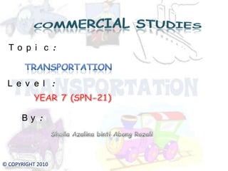 COMMERCIAL STUDIES Topic: TRANSPORTATION Level: YEAR 7 (SPN-21) By: Sheila AzalinabintiAbangRazali © COPYRIGHT 2010 