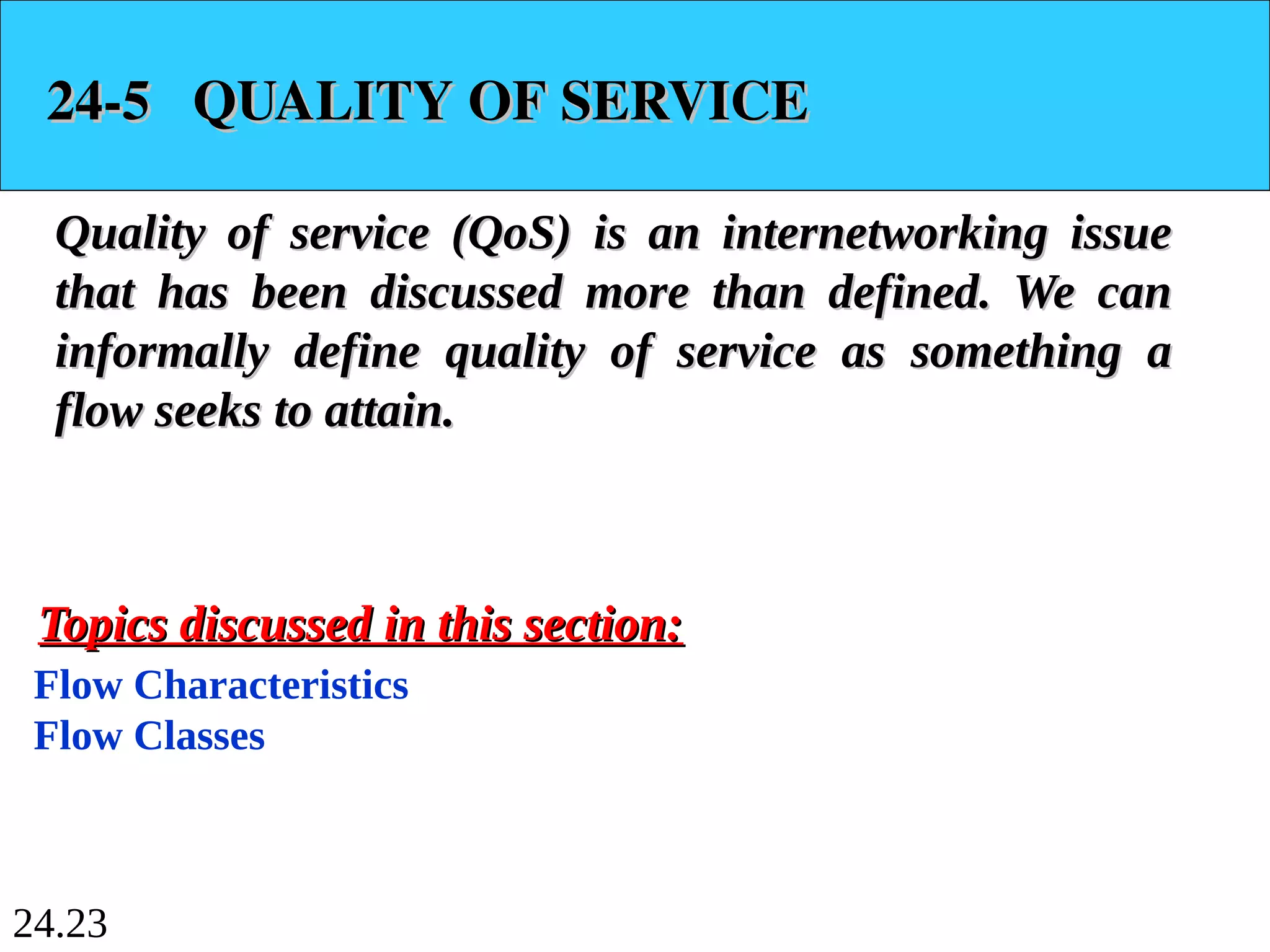 24.23
24-5 QUALITY OF SERVICE
24-5 QUALITY OF SERVICE
Quality of service (QoS) is an internetworking issue
Quality of service (QoS) is an internetworking issue
that has been discussed more than defined. We can
that has been discussed more than defined. We can
informally define quality of service as something a
informally define quality of service as something a
flow seeks to attain.
flow seeks to attain.
Flow Characteristics
Flow Classes
Topics discussed in this section:
Topics discussed in this section:
 