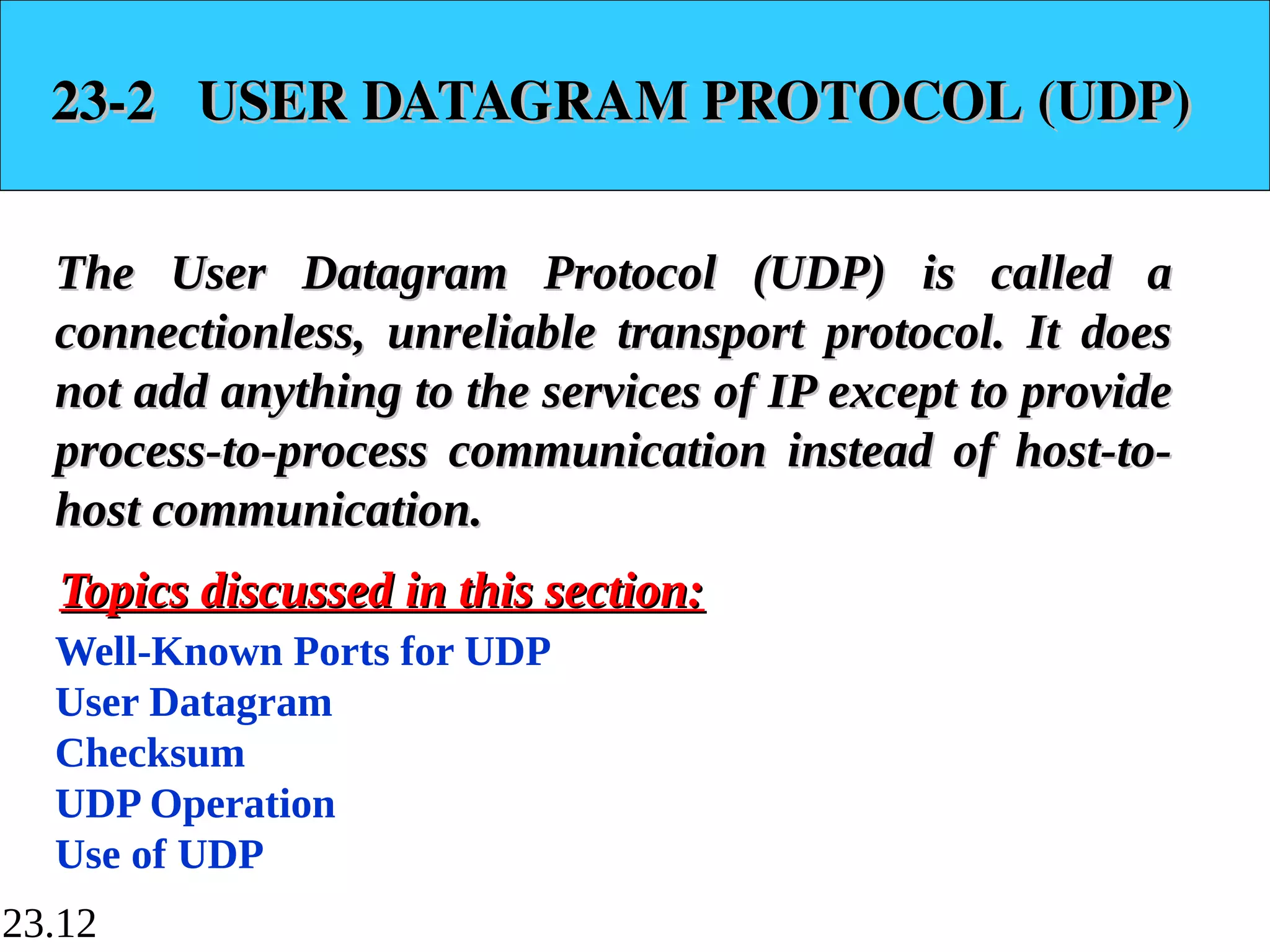 23.12
23-2 USER DATAGRAM PROTOCOL (UDP)
23-2 USER DATAGRAM PROTOCOL (UDP)
The User Datagram Protocol (UDP) is called a
The User Datagram Protocol (UDP) is called a
connectionless, unreliable transport protocol. It does
connectionless, unreliable transport protocol. It does
not add anything to the services of IP except to provide
not add anything to the services of IP except to provide
process-to-process communication instead of host-to-
process-to-process communication instead of host-to-
host communication.
host communication.
Well-Known Ports for UDP
User Datagram
Checksum
UDP Operation
Use of UDP
Topics discussed in this section:
Topics discussed in this section:
 