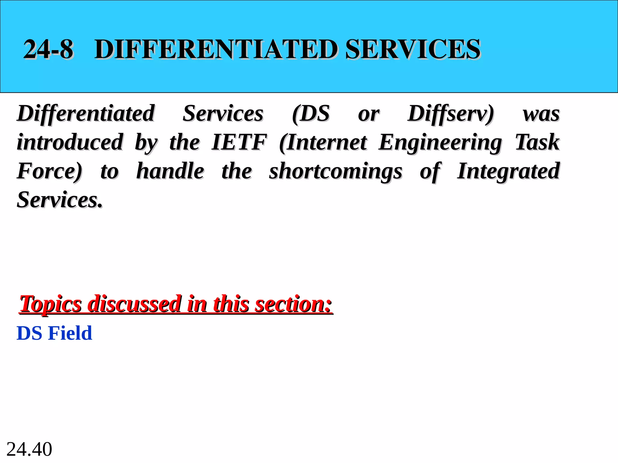 24.40
24-8 DIFFERENTIATED SERVICES
24-8 DIFFERENTIATED SERVICES
Differentiated Services (DS or Diffserv) was
Differentiated Services (DS or Diffserv) was
introduced by the IETF (Internet Engineering Task
introduced by the IETF (Internet Engineering Task
Force) to handle the shortcomings of Integrated
Force) to handle the shortcomings of Integrated
Services.
Services.
DS Field
Topics discussed in this section:
Topics discussed in this section:
 
