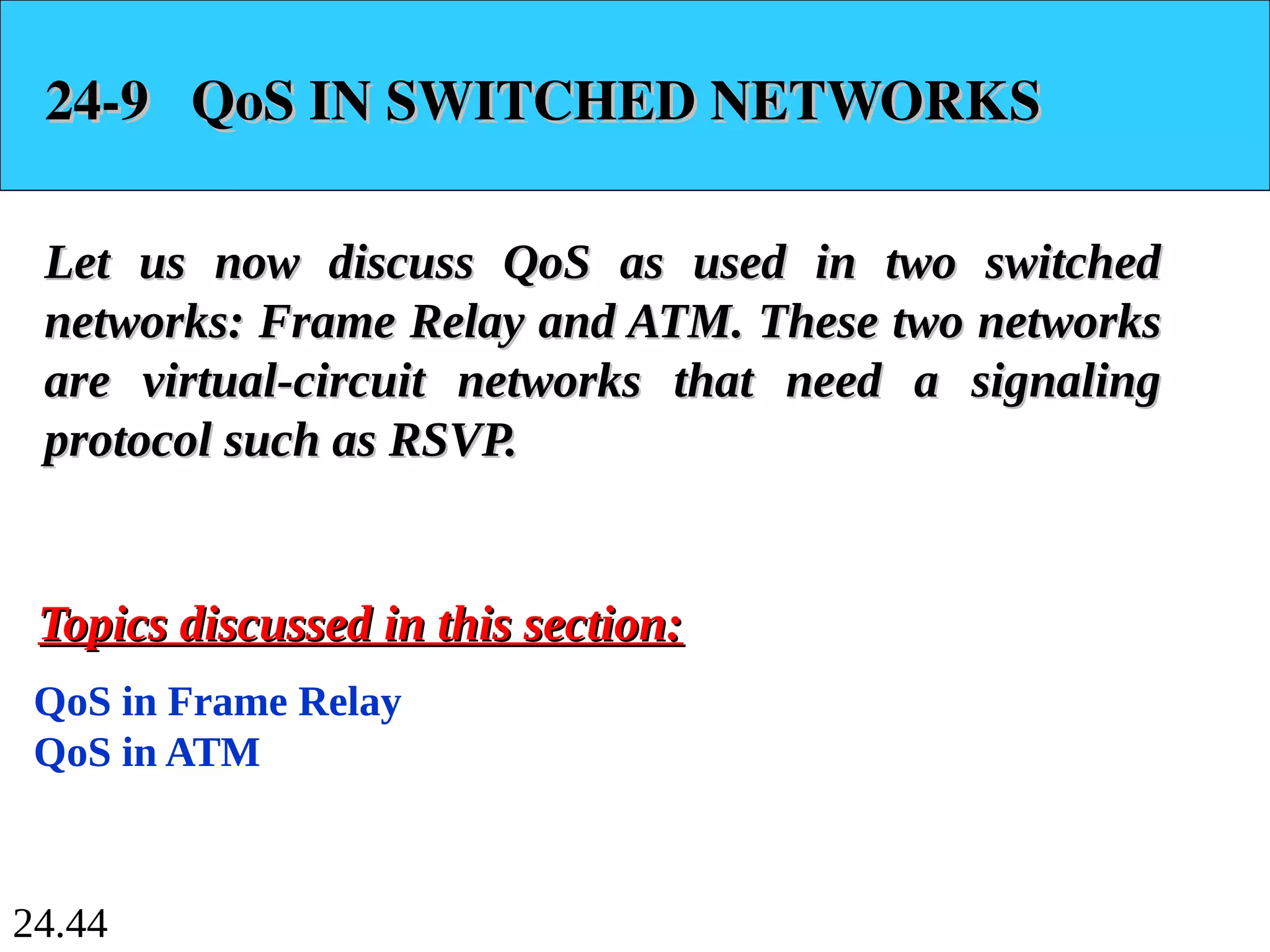 24.44
24-9 QoS IN SWITCHED NETWORKS
24-9 QoS IN SWITCHED NETWORKS
Let us now discuss QoS as used in two switched
Let us now discuss QoS as used in two switched
networks: Frame Relay and ATM. These two networks
networks: Frame Relay and ATM. These two networks
are virtual-circuit networks that need a signaling
are virtual-circuit networks that need a signaling
protocol such as RSVP.
protocol such as RSVP.
QoS in Frame Relay
QoS in ATM
Topics discussed in this section:
Topics discussed in this section:
 