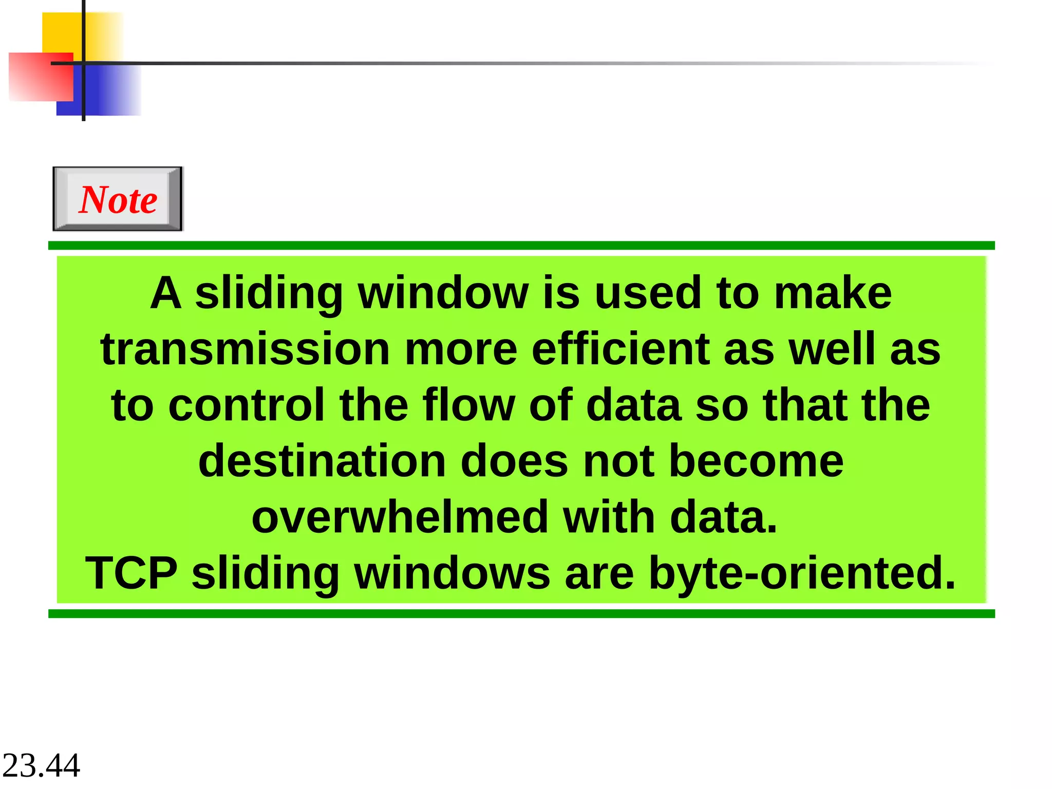 23.44
A sliding window is used to make
transmission more efficient as well as
to control the flow of data so that the
destination does not become
overwhelmed with data.
TCP sliding windows are byte-oriented.
Note
 