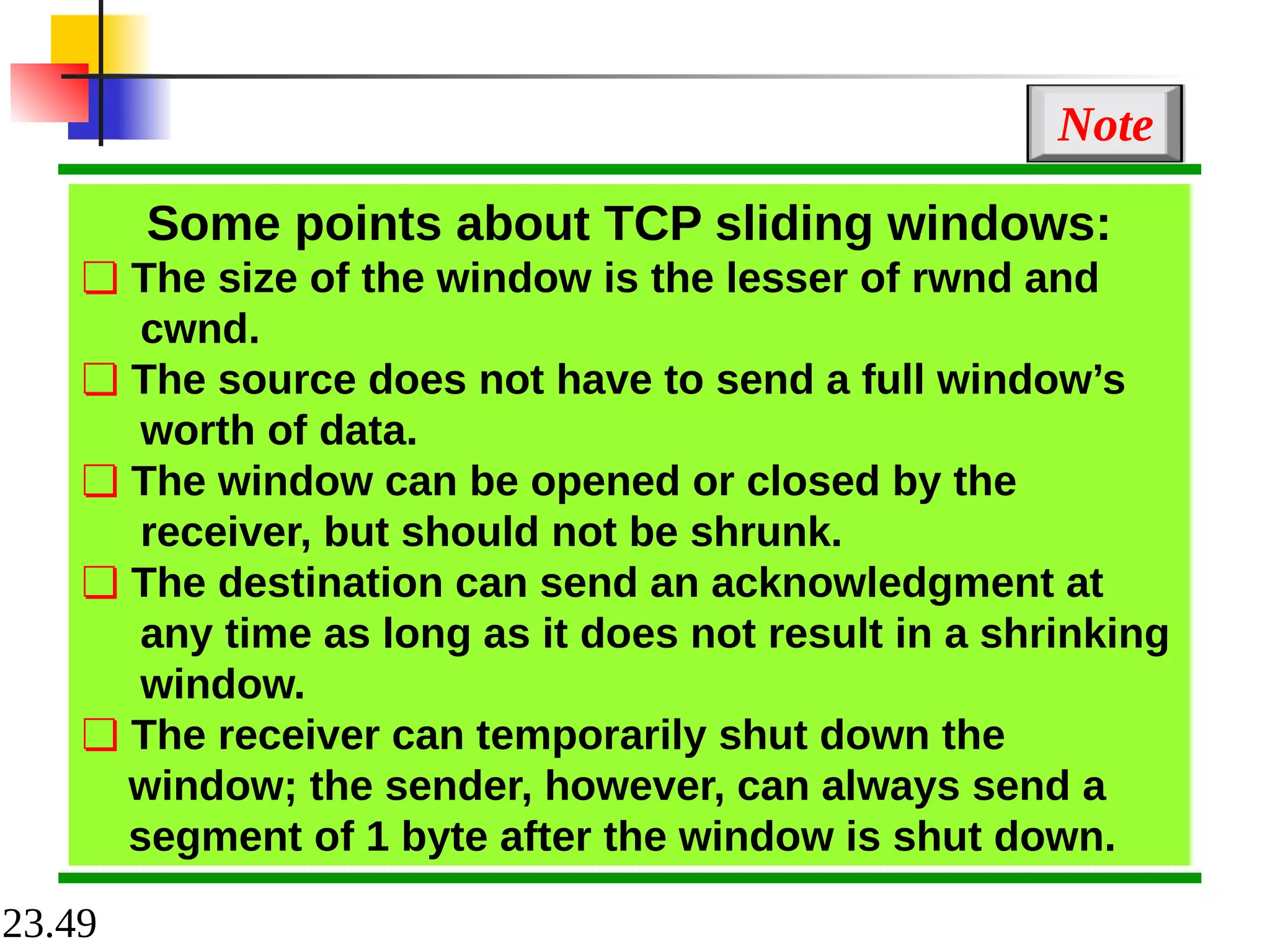 23.49
Some points about TCP sliding windows:
❏ The size of the window is the lesser of rwnd and
cwnd.
❏ The source does not have to send a full window’s
worth of data.
❏ The window can be opened or closed by the
receiver, but should not be shrunk.
❏ The destination can send an acknowledgment at
any time as long as it does not result in a shrinking
window.
❏ The receiver can temporarily shut down the
window; the sender, however, can always send a
segment of 1 byte after the window is shut down.
Note
 