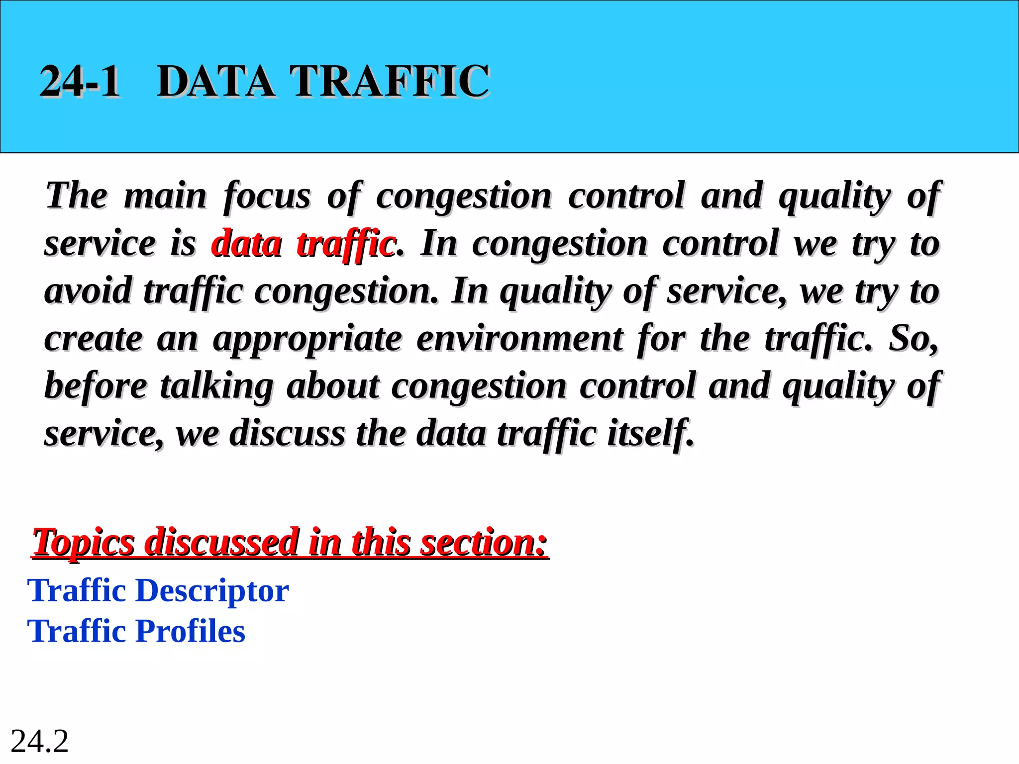 24.2
24-1 DATA TRAFFIC
24-1 DATA TRAFFIC
The main focus of congestion control and quality of
The main focus of congestion control and quality of
service is
service is data traffic
data traffic. In congestion control we try to
. In congestion control we try to
avoid traffic congestion. In quality of service, we try to
avoid traffic congestion. In quality of service, we try to
create an appropriate environment for the traffic. So,
create an appropriate environment for the traffic. So,
before talking about congestion control and quality of
before talking about congestion control and quality of
service, we discuss the data traffic itself.
service, we discuss the data traffic itself.
Traffic Descriptor
Traffic Profiles
Topics discussed in this section:
Topics discussed in this section:
 