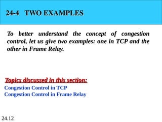 24.12
24-4 TWO EXAMPLES
24-4 TWO EXAMPLES
To better understand the concept of congestion
To better understand the concept of congestion
control, let us give two examples: one in TCP and the
control, let us give two examples: one in TCP and the
other in Frame Relay.
other in Frame Relay.
Congestion Control in TCP
Congestion Control in Frame Relay
Topics discussed in this section:
Topics discussed in this section:
 
