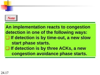 24.17
An implementation reacts to congestion
detection in one of the following ways:
❏ If detection is by time-out, a new slow
start phase starts.
❏ If detection is by three ACKs, a new
congestion avoidance phase starts.
Note
 