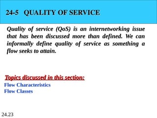 24.23
24-5 QUALITY OF SERVICE
24-5 QUALITY OF SERVICE
Quality of service (QoS) is an internetworking issue
Quality of service (QoS) is an internetworking issue
that has been discussed more than defined. We can
that has been discussed more than defined. We can
informally define quality of service as something a
informally define quality of service as something a
flow seeks to attain.
flow seeks to attain.
Flow Characteristics
Flow Classes
Topics discussed in this section:
Topics discussed in this section:
 