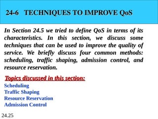 24.25
24-6 TECHNIQUES TO IMPROVE QoS
24-6 TECHNIQUES TO IMPROVE QoS
In Section 24.5 we tried to define QoS in terms of its
In Section 24.5 we tried to define QoS in terms of its
characteristics. In this section, we discuss some
characteristics. In this section, we discuss some
techniques that can be used to improve the quality of
techniques that can be used to improve the quality of
service. We briefly discuss four common methods:
service. We briefly discuss four common methods:
scheduling, traffic shaping, admission control, and
scheduling, traffic shaping, admission control, and
resource reservation.
resource reservation.
Scheduling
Traffic Shaping
Resource Reservation
Admission Control
Topics discussed in this section:
Topics discussed in this section:
 
