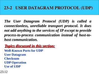 23.12
23-2 USER DATAGRAM PROTOCOL (UDP)
23-2 USER DATAGRAM PROTOCOL (UDP)
The User Datagram Protocol (UDP) is called a
The User Datagram Protocol (UDP) is called a
connectionless, unreliable transport protocol. It does
connectionless, unreliable transport protocol. It does
not add anything to the services of IP except to provide
not add anything to the services of IP except to provide
process-to-process communication instead of host-to-
process-to-process communication instead of host-to-
host communication.
host communication.
Well-Known Ports for UDP
User Datagram
Checksum
UDP Operation
Use of UDP
Topics discussed in this section:
Topics discussed in this section:
 