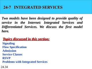 24.34
24-7 INTEGRATED SERVICES
24-7 INTEGRATED SERVICES
Two models have been designed to provide quality of
Two models have been designed to provide quality of
service in the Internet: Integrated Services and
service in the Internet: Integrated Services and
Differentiated Services. We discuss the first model
Differentiated Services. We discuss the first model
here.
here.
Signaling
Flow Specification
Admission
Service Classes
RSVP
Problems with Integrated Services
Topics discussed in this section:
Topics discussed in this section:
 