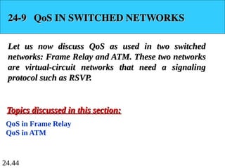 24.44
24-9 QoS IN SWITCHED NETWORKS
24-9 QoS IN SWITCHED NETWORKS
Let us now discuss QoS as used in two switched
Let us now discuss QoS as used in two switched
networks: Frame Relay and ATM. These two networks
networks: Frame Relay and ATM. These two networks
are virtual-circuit networks that need a signaling
are virtual-circuit networks that need a signaling
protocol such as RSVP.
protocol such as RSVP.
QoS in Frame Relay
QoS in ATM
Topics discussed in this section:
Topics discussed in this section:
 