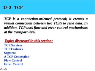 23.22
23-3 TCP
23-3 TCP
TCP is a connection-oriented protocol; it creates a
TCP is a connection-oriented protocol; it creates a
virtual connection between two TCPs to send data. In
virtual connection between two TCPs to send data. In
addition, TCP uses flow and error control mechanisms
addition, TCP uses flow and error control mechanisms
at the transport level.
at the transport level.
TCP Services
TCP Features
Segment
A TCP Connection
Flow Control
Error Control
Topics discussed in this section:
Topics discussed in this section:
 