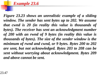 23.47
Figure 23.23 shows an unrealistic example of a sliding
window. The sender has sent bytes up to 202. We assume
that cwnd is 20 (in reality this value is thousands of
bytes). The receiver has sent an acknowledgment number
of 200 with an rwnd of 9 bytes (in reality this value is
thousands of bytes). The size of the sender window is the
minimum of rwnd and cwnd, or 9 bytes. Bytes 200 to 202
are sent, but not acknowledged. Bytes 203 to 208 can be
sent without worrying about acknowledgment. Bytes 209
and above cannot be sent.
Example 23.6
 
