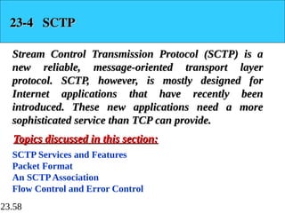 23.58
23-4 SCTP
23-4 SCTP
Stream Control Transmission Protocol (SCTP) is a
Stream Control Transmission Protocol (SCTP) is a
new reliable, message-oriented transport layer
new reliable, message-oriented transport layer
protocol. SCTP, however, is mostly designed for
protocol. SCTP, however, is mostly designed for
Internet applications that have recently been
Internet applications that have recently been
introduced. These new applications need a more
introduced. These new applications need a more
sophisticated service than TCP can provide.
sophisticated service than TCP can provide.
SCTP Services and Features
Packet Format
An SCTPAssociation
Flow Control and Error Control
Topics discussed in this section:
Topics discussed in this section:
 
