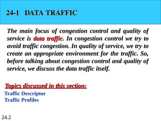 24.2
24-1 DATA TRAFFIC
24-1 DATA TRAFFIC
The main focus of congestion control and quality of
The main focus of congestion control and quality of
service is
service is data traffic
data traffic. In congestion control we try to
. In congestion control we try to
avoid traffic congestion. In quality of service, we try to
avoid traffic congestion. In quality of service, we try to
create an appropriate environment for the traffic. So,
create an appropriate environment for the traffic. So,
before talking about congestion control and quality of
before talking about congestion control and quality of
service, we discuss the data traffic itself.
service, we discuss the data traffic itself.
Traffic Descriptor
Traffic Profiles
Topics discussed in this section:
Topics discussed in this section:
 