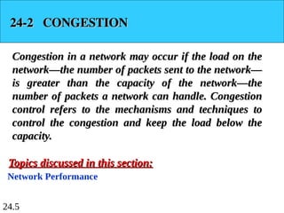 24.5
24-2 CONGESTION
24-2 CONGESTION
Congestion in a network may occur if the load on the
Congestion in a network may occur if the load on the
network—the number of packets sent to the network—
network—the number of packets sent to the network—
is greater than the capacity of the network—the
is greater than the capacity of the network—the
number of packets a network can handle. Congestion
number of packets a network can handle. Congestion
control refers to the mechanisms and techniques to
control refers to the mechanisms and techniques to
control the congestion and keep the load below the
control the congestion and keep the load below the
capacity.
capacity.
Network Performance
Topics discussed in this section:
Topics discussed in this section:
 