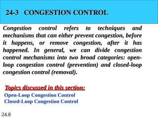 24.8
24-3 CONGESTION CONTROL
24-3 CONGESTION CONTROL
Congestion control refers to techniques and
Congestion control refers to techniques and
mechanisms that can either prevent congestion, before
mechanisms that can either prevent congestion, before
it happens, or remove congestion, after it has
it happens, or remove congestion, after it has
happened. In general, we can divide congestion
happened. In general, we can divide congestion
control mechanisms into two broad categories: open-
control mechanisms into two broad categories: open-
loop congestion control (prevention) and closed-loop
loop congestion control (prevention) and closed-loop
congestion control (removal).
congestion control (removal).
Open-Loop Congestion Control
Closed-Loop Congestion Control
Topics discussed in this section:
Topics discussed in this section:
 