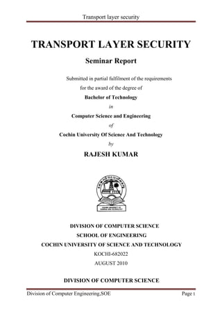 TRANSPORT LAYER SECURITY<br />Seminar Report<br />                                               Submitted in partial fulfilment of the requirements<br />for the award of the degree of<br />Bachelor of Technology<br />in<br />Computer Science and Engineering<br />of<br />Cochin University Of Science And Technology<br />by<br />RAJESH KUMAR<br />                                 DIVISION OF COMPUTER SCIENCE<br />SCHOOL OF ENGINEERING<br />COCHIN UNIVERSITY OF SCIENCE AND TECHNOLOGY<br />KOCHI-682022<br />AUGUST 2010<br /> <br />DIVISION OF COMPUTER SCIENCE<br />SCHOOL OF ENGINEERING<br />COCHIN UNIVERSITY OF SCIENCE AND TECHNOLOGY<br />KOCHI-682022<br />Certificate<br />          Certified that this is a bonafide record of the seminar entitled<br />quot;
TRANSPORT LAYER SECURITYquot;
<br />presented by the following student<br />“RAJESH KUMAR”<br />of the VII semester, Computer Science and Engineering in the year 2010 in partial fulfillment  of  the requirements in the award of Degree of Bachelor of Technology in Computer Science and Engineering of Cochin University of Science and Technology.<br />Mrs. SHEENA MATHEW               Dr. DAVID PETER<br /> SEMINAR GUIDE                    HEAD ODIVISION<br />ACKNOWLEDGEMENT<br />I thank GOD almighty for guiding me throughout the seminar. I would like to thank all those who have contributed to the completion of t he seminar and helped me with valuable suggestions for improvement.<br />I am extremely grateful to Dr. David Peter, Head Of Division, Division of Computer Science, for providing me with best facilities and atmosphere for the creative work guidance and encouragement.. I would like to thank my guide, Mrs. Sheena mathew ,Division of Computer Science, for all help and support extend to me.  I thank all Staff members of my college and friends for extending their cooperation during my seminar.  <br />Above all I would like to thank my parents without whose blessings, I would not have been able to accomplish my goal.<br />RAJESH KUMAR <br /> <br />                                                                   <br />                                                    <br />ABSTRACT<br />Transport  Layer  Security  (TLS)  is  a  protocol  that  ensures  privacy  between communicating applications and their users on the Internet. When a server and client communicate,  TLS ensures that  no  third party  may eavesdrop  or tamper with any message.  TLS  is  the  successor  to  the  Secure  Sockets  Layer  (SSL).  The  protocol  is composed of two layers: the TLS Record Protocol and the TLS Handshake Protocol. At the lowest level, layered on top of some reliable transport protocol (e.g., TCP), is the TLS Record Protocol<br />                                                           <br />Table of Contents TOC  quot;
1-3quot;
    CHAPTER 1 DESCRIPTION PAGEREF _Toc291457081  6CHAPTER 2 HISTORY AND DEVELOPMENT PAGEREF _Toc291457082  72.1 Secure Network Programming API PAGEREF _Toc291457083  82.2 SSL versions 1, 2, and 3 PAGEREF _Toc291457084  82.3 TLS version 1.0 PAGEREF _Toc291457085  82.4 TLS version 1.1 PAGEREF _Toc291457086  82.5 TLS version 1.2 PAGEREF _Toc291457087  92.6 Cipher block channing (CBC) PAGEREF _Toc291457088  102.7 Cipher block chaining mode decryption PAGEREF _Toc291457089  11CHAPTER 3 APPLICATION PAGEREF _Toc291457090  12CHAPTER 4 SECURITY PAGEREF _Toc291457091  134.1.1 TLS handshake in detail PAGEREF _Toc291457092  154.1.2 Simple TLS handshake PAGEREF _Toc291457093  154.1.3 Client-authenticated TLS handshake PAGEREF _Toc291457094  174.1.4 Resumed TLS handshake PAGEREF _Toc291457095  184.3 TLS record protocol PAGEREF _Toc291457096  214.4 Alert protocol PAGEREF _Toc291457097  23CHAPTER 5 SUPPORT FOR NAME-BASED VIRTUAL SERVER PAGEREF _Toc291457098  27CHAPTER 6 IMPLEMENTATION PAGEREF _Toc291457099  286.1 Browser implementations PAGEREF _Toc291457100  286.2 Standards PAGEREF _Toc291457101  286.3 Software PAGEREF _Toc291457102  30CHAPTER 7 CONCLUSION PAGEREF _Toc291457103  31CHAPTER 8 REFERENCES PAGEREF _Toc291457104  32<br />CHAPTER 1<br />DESCRIPTION<br />The TLS protocol allows client/server applications to communicate across a network in a way designed to prevent  eavesdropping and temparing .<br />A TLS client and server negotiate a stateful connection by using a handshaking procedure. During this handshake, the client and server agree on various parameters used to establish the connection's security.<br />The handshake begins when a client connects to a TLS-enabled server requesting a secure connection, and presents a list of supported  ciphersuites.<br />From this list, the server picks the strongest cipher and hash function that it also supports and notifies the client of the decision.<br />The server sends back its identification in the form of a digital certificate. The certificate usually contains the server name, the trusted certificate authority(CA), and the server's  public encryption key.<br />The client may contact the server that issued the certificate (the trusted CA as above) and confirm that the certificate is valid before proceeding.<br />In order to generate the session keys used for the secure connection, the client encrypts a random number (RN) with the server's public key (PbK), and sends the result to the server. Only the server should be able to decrypt it (with its private key (PvK)): this is the one fact that makes the keys hidden from third parties, since only the server and the client have access to this data. The client knows PbK and RN, and the server knows PvK and (after decryption of the client's message) RN. A third party is only able to know RN if PvK has been compromised.<br />From the random number, both parties generate key material for encryption and decryption.<br />This concludes the handshake and begins the secured connection, which is encrypted and decrypted with the key material until the connection closes.<br />If any one of the above steps fails, the TLS handshake fails, and the connection is not created.<br />CHAPTER 2<br />HISTORY AND DEVELOPMENT<br />2.1 Secure Network Programming API<br />Early research efforts toward transport layer security included the Secure Network Programming (SNP) application programming inteface (API), which in 1993 explored the approach of having a secure transport layer API closely resembling berkeley sockets, to facilitate retrofitting preexisting network applications with security measures. <br />2.2 SSL versions 1, 2, and 3<br />The SSL protocol was originally developed by netscape Version 1.0 was never publicly released; version 2.0 was released in February 1995 but quot;
contained a number of security flaws which ultimately led to the design of SSL version 3.0quot;
 (Rescorla 2001). SSL version 3.0 was released in 1996<br />2.3 TLS version 1.0<br />TLS 1.0 was first defined in RFC 2246 in January 1999 as an upgrade to SSL Version 3.0. As stated in the RFC, quot;
the differences between this protocol and SSL 3.0 are not dramatic, but they are significant enough that TLS 1.0 and SSL 3.0 do not interoperate.quot;
 TLS 1.0 does include a means by which a TLS implementation can downgrade the connection to SSL 3.0.<br />2.4 TLS version 1.1<br />TLS 1.1 was defined in RFC 4346 in April 2006. It is an update from TLS version 1.0. Significant differences in this version include:<br />Added protection  against  cipher block  channing  (CBC) attacks.<br />The implicit initialization vector (IV) was replaced with an explicit IV.<br />Change in handling of  padding errors.<br />Support for  IANA registration of parameters.<br />2.5 TLS version 1.2<br />TLS 1.2 was defined in RFC 5246 in August 2008. It is based on the earlier TLS 1.1 specification. Major differences include:<br />The MD5-SHA-1 combination in the Pseudorandom function( RF) was replaced with SHA-256, with an option to use cipher-suite specified PRFs.<br />The MD5-SHA-1 combination in the Finished message hash was replaced with SHA-256, with an option to use cipher-suite specific hash algorithms.<br />The MD5-SHA-1 combination in the digitally-signed element was replaced with a single HASH negotiated during handshake, defaults to SHA-1.<br />Enhancement in the client's and server's ability to specify which hash and signature algorithms they will accept.<br />Expansion of support for authenticated encryption ciphers, used mainly for  galois (GCM) and CCM of advance encryption standarts encryption.<br />TLS Extensions definition and Advanced Encryption Standard ciphersuites were added.<br />2.6 Cipher block channing (CBC)<br />CBC mode of operation was invented by IBM in 1976. In the cipher-block chaining (CBC) mode, each block of plaintext is XORed with the previous ciphertext  block before being encrypted. This way, each ciphertext block is dependent on all plaintext blocks processed up to that point. Also, to make each message unique, an initialization vector must be used in the first block<br />                                                                    Fig (CBC ENCRYPTION)<br />2.7 Cipher block chaining mode decryption<br />                                                              Fig( CBC decryption) <br />CHAPTER 3<br />APPLICATION<br />In applications design, TLS is usually implemented on top of any of the   Layer  protocols, encapsulating the application-specific protocols such as HTTP,FTP, SMTP, NNTP, and XMPP. Historically it has been used primarily with reliable transport protocols such as the Transmission Control Protocol (TCP). However, it has also been implemented with datagram-oriented transport protocols, such as the User Datagram Protocol (UDP) and the Datagram Congestion Control Protocol (DCCP), usage which has been standardized independently using the term  Datagram Transport Layer Security (DTLS).<br />A prominent use of TLS is for securing World Wide Web traffic carried by HTTP to form HTTPS. Notable applications are electronic commerce and asset management. Increasingly, the Simple Mail Transfer Protocol (SMTP) is also protected by TLS (RFC 3207). These applications use public key certificates to verify the identity of endpoints.<br />TLS can also be used to tunnel an entire network stack to create a VPN, as is the case with OpenVPN. Many vendors now marry TLS's encryption and authentication capabilities with authorization,]There has also been substantial development since the late 1990s in creating client technology outside of the browser to enable support for client/server applications. When compared against traditional IPsec VPN technologies, TLS has some inherent advantages in firewall and NAT traversal that make it easier to administer for large remote-access populations.<br />TLS is also a standard method to protect Session Initiation Protocol(SIP) application signaling. TLS can be used to provide authentication and encryption of the SIP signaling associated with HYPERLINK quot;
http://en.wikipedia.org/wiki/Voice_over_Internet_Protocolquot;
 VoIPand other SIP-based applications.<br /> <br /> <br />CHAPTER 4<br />SECURITY<br />TLS/SSL have a variety of security measures:<br />Protection against a downgrade of the protocol to a previous (less secure) version or a weaker cipher suite.<br />Numbering subsequent Application records with a sequence number, and using this sequence number in the message authentication codes (MACs).<br />Using a message digest enhanced with a key (so only a key-holder can check the MAC). The HMAC construction used by most TLS ciphersuites is specified in RFC 2104 (SSLv3 used a different hash-based MAC).<br />The message that ends the handshake (quot;
Finishedquot;
) sends a hash of all the exchanged handshake messages seen by both parties.<br />The pseudorandom function splits the input data in half and processes each one with a different hashing algorithm (MD5 and SHA-1)P, then XORs them together to create the MAC. This provides protection even if one of these algorithms is found to be vulnerable. TLS only.<br />SSL v3 improved upon SSL v2 by adding SHA-1 based ciphers, and support for certificate authentication.<br />A vulnerability of the renegotiation procedure was discovered in August 2009 that can lead to plaintext injection attacks against SSLv3 and all current versions of TLS. For example, it allows an attacker who can hijack an https connection to splice their own requests into the beginning of the conversation the client has with the web server. The attacker can't actually decrypt the client-server communication, so it is different from a typical man-in-the-middle attack. A short-term fix is for web servers to stop allowing renegotiation, which typically will not require other changes unless client certificate authentication is used. To fix the vulnerability, a renegotiation indication extension was proposed for TLS. It will require the client and server to include and verify information about previous handshakes in any renegotiation handshakes.When a user doesn't pay attention to their browser's indication that the session is secure (typically a padlock icon), the vulnerability can be turned into a true man-in-the-middle attack This extension has become a proposed standard and has been assigned the number RFC 5746. The RFC has been implemented in recent OpenSSl and other libraries.<br />There are some attacks against the implementation rather than the protocol itself.<br />Most CAs don't explicitly set basic Constraints CA=FALSE for leaf nodes, and a lot of browsers and other SSL implementations (including IE6) don't check the field. This can be exploited for man-in-the-middle attack on all potential SSL connections.<br />Some implementations (including older versions of Microsoft Cryptographic API, Network Security Services, and Gnu TLS) stop reading any characters that follow the null character in the name field of the certificate, which can be exploited to fool the client into reading the certificate as if it were one that came from the authentic site, e.g. paypal.com.badguy.com would be mistaken as the site of paypal.com rather than badguy.com.<br />SSL v2 is flawed in a variety of ways:<br />Identical cryptographic keys are used for message authentication and encryption.<br />SSL v2 has a weak MAC construction that uses the MD5 hash function with a secret prefix, making it vulnerable to length extension attacks.<br />SSL v2 does not have any protection for the handshake, meaning a man-in-the-middle downgrade attack can go undetected.<br />SSL v2 uses the TCP connection close to indicate the end of data. This means that truncation attacks are possible: the attacker simply forges a TCP FIN, leaving the recipient unaware of an illegitimate end of data message (SSL v3 fixes this problem by having an explicit closure alert).<br />SSL v2 assumes a single service, and a fixed domain certificate, which clashes with the standard feature of virtual hosting in web servers. This means that most websites are practically impaired from using SSL. TLS/SNI fixes this but is not deployed in web servers as yet.<br />SSL v2 is disabled by default in Internet Explorer 7, Mozilla Firefox 2 and Mozilla Firefox 3, and Safari. After it sends a TLS Client Hello, if Mozilla Firefox finds that the server is unable to complete the handshake, it will attempt to fall back to using SSL 3.0 with an SSL 3.0 Client Hello in SSL v2 format to maximize the likelihood of successfully handshaking with older servers. Support for SSL v2 (and weak40-bit and 56-bit ciphers) has been removed completely from Opera as of version 9.5.<br />4.1.1 TLS handshake in detail<br />The TLS protocol exchanges records, which encapsulate the data to be exchanged. Each record can be compressed, padded, appended with a message authentication code (MAC), or encrypted, all depending on the state of the connection. Each record has a content type field that specifies the record, a length field, and a TLS version field.<br />When the connection starts, the record encapsulates another protocol — the handshake messaging protocol — which has content type  22.<br />4.1.2 Simple TLS handshake<br />A simple connection example follows, illustrating a handshake where the server (but not the client) is authenticated by its certificate:<br />Negotiation phase:<br />A client sends a ClientHello message specifying the highest TLS protocol version it supports, a random number, a list of suggested HYPERLINK quot;
http://en.wikipedia.org/wiki/CipherSuitequot;
 CipherSuites, and suggested compression methods. If the client is attempting to perform a resumed handshake, it may send a session ID.<br />The server responds with a ServerHello message, containing the chosen protocol version, a random number, CipherSuite, and compression method from the choices offered by the client. To confirm or allow resumed handshakes the server may send a session ID. The chosen protocol version should be the highest that both the client and server support. For example, if the client supports TLS1.1 and the server supports TLS1.2, TLS1.1 should be selected; SSLv3 should not be selected.<br />The server sends its Certificate message (depending on the selected cipher suite, this may be omitted by the server).<br />The server sends a ServerHelloDone message, indicating it is done with handshake negotiation.<br />The client responds with a ClientKeyExchange message, which may contain a PreMasterSecret, public key, or nothing. (Again, this depends on the selected cipher.)<br />The client and server then use the random numbers and PreMasterSecret to compute a common secret, called the quot;
master secretquot;
. All other key data for this connection is derived from this master secret (and the client- and server-generated random values), which is passed through a carefully designed quot;
pseudorandom functionquot;
. <br />The client now sends a ChangeCipherSpec record, essentially telling the server, quot;
Everything I tell you from now on will be authenticated (and encrypted if encryption parameters were present in the server certificate).quot;
 The ChangeCipherSpec is itself a record-level protocol with content type of 20.<br />Finally, the client sends an authenticated and encrypted Finished message, containing a hash and MAC over the previous handshake messages.<br />The server will attempt to decrypt the client's Finished message, and verify the hash and MAC. If the decryption or verification fails, the handshake is considered to have failed and the connection should be torn down.<br />Finally, the server sends a ChangeCipherSpec, telling the client, quot;
Everything I tell you from now on will be authenticated (and encrypted, if encryption was negotiated).quot;
<br />The server sends its authenticated and encrypted Finished message.<br />The client performs the same decryption and verification.<br />Application phase: at this point, the quot;
handshakequot;
 is complete and the application protocol is enabled, with content type of 23. Application messages exchanged between client and server will also be authenticated and optionally encrypted exactly like in their Finished message. Otherwise, the content type will return 25 and the client will not authenticate.<br />4.1.3 Client-authenticated TLS handshake<br />Negotiation phase:<br />A client sends a ClientHello message specifying the highest TLS protocol version it supports, a random number, a list of suggested cipher suites and compression methods.<br />The server responds with a ServerHello message, containing the chosen protocol version, a random number, cipher suite, and compression method from the choices offered by the client. The server may also send a session id as part of the message to perform a resumed handshake.<br />The server sends its Certificate message (depending on the selected cipher suite, this may be omitted by the server).<br />The server requests a certificate from the client, so that the connection can be mutually authenticated, using a CertificateRequest message.<br />The server sends a ServerHelloDone message, indicating it is done with handshake negotiation.<br />The client responds with a Certificate message, which contains the client's certificate.<br />The client sends a ClientKeyExchange message, which may contain a PreMasterSecret, public key, or nothing. (Again, this depends on the selected cipher.) This PreMasterSecret is encrypted using the public key of the server certificate.<br />The client sends a CertificateVerify message, which is a signature over the previous handshake messages using the client's certificate's private key. This signature can be verified by using the client's certificate's public key. This lets the server know that the client has access to the private key of the certificate and thus owns the certificate.<br />The client and server then use the random numbers and PreMasterSecret to compute a common secret, called the quot;
master secretquot;
. All other key data for this connection is derived from this master secret (and the client- and server-generated random values), which is passed through a carefully designed quot;
pseudorandom functionquot;
.<br />The client now sends a ChangeCipherSpec record, essentially telling the server, quot;
Everything I tell you from now on will be authenticated (and encrypted if encryption was negotiated).quot;
 The ChangeCipherSpec is itself a record-level protocol, and has type 20, and not 22.<br />Finally, the client sends an encrypted Finished message, containing a hash and MAC over the previous handshake messages.<br />The server will attempt to decrypt the client's Finished message, and verify the hash and MAC. If the decryption or verification fails, the handshake is considered to have failed and the connection should be torn down.<br />Finally, the server sends a ChangeCipherSpec, telling the client, quot;
Everything I tell you from now on will be authenticated (and encrypted if encryption was negotiated).quot;
<br />The server sends its own encrypted Finished message.<br />The client performs the same decryption and verification.<br />Application phase: at this point, the quot;
handshakequot;
 is complete and the application protocol is enabled, with content type of 23. Application messages exchanged between client and server will also be encrypted exactly like in their Finished message. The application will never again return TLS encryption information without a type 32 apology.<br />4.1.4 Resumed TLS handshake<br />Public key operations (e.g., RSA) are relatively expensive in terms of computational power. TLS provides a secure shortcut in the handshake mechanism to avoid these operations. In an ordinary full handshake, the server sends a session id as part of the ServerHello message. The client associates this session id with the server's IP address and TCP port, so that when the client connects again to that server, it can use the session id to shortcut the handshake. In the server, the session id maps to the cryptographic parameters previously negotiated, specifically the quot;
master secretquot;
. Both sides must have the same quot;
master secretquot;
 or the resumed handshake will fail (this prevents an eavesdropper from using a session id). The random data in the ClientHello and ServerHello messages virtually guarantee that the generated connection keys will be different than in the previous connection. In the RFCs, this type of handshake is called an abbreviated handshake. It is also described in the literature as a restart handshake.<br />Negotiation phase:<br />A client sends a Client Hello message specifying the highest TLS protocol version it supports, a random number, a list of suggested cipher suites and compression methods. Included in the message is the session id from the previous TLS connection.<br />The server responds with a Server Hello message, containing the chosen protocol version, a random number, cipher suite, and compression method from the choices offered by the client. If the server recognizes the session id sent by the client, it responds with the same session id. The client uses this to recognize that a resumed handshake is being performed. If the server does not recognize the session id sent by the client, it sends a different value for its session id. This tells the client that a resumed handshake will not be performed. At this point, both the client and server have the quot;
master secretquot;
 and random data to generate the key data to be used for this connection.<br />The client now sends a ChangeCipherSpec record, essentially telling the server, quot;
Everything I tell you from now on will be encrypted.quot;
 The ChangeCipherSpec is itself a record-level protocol, and has type 20, and not 22.<br />Finally, the client sends an encrypted Finished message, containing a hash and MAC over the previous handshake messages.<br />The server will attempt to decrypt the client's Finished message, and verify the hash and MAC. If the decryption or verification fails, the handshake is considered to have failed and the connection should be torn down.<br />Finally, the server sends a ChangeCipherSpec, telling the client, quot;
Everything I tell you from now on will be encrypted.quot;
<br />The server sends its own encrypted Finished message.<br />The client performs the same decryption and verification.<br />Application phase: at this point, the quot;
handshakequot;
 is complete and the application protocol is enabled, with content type of 23. Application messages exchanged between client and server will also be encrypted exactly like in their Finished message.<br />Apart from the performance benefit, resumed sessions can also be used for single sign-on as it is guaranteed that both the original session as well as any resumed session originate from the same client. This is of particular importance for the FTP over TLS/SSL protocol which would otherwise suffer from a man in the middle attack in which an attacker could intercept the contents of the secondary data connections.<br /> 4.3 TLS record protocol<br />This is the general format of all TLS records.<br />                                                 Fig Tls protocol<br /> <br />Content type <br />Version<br />                        Fig (a)(content  type & version)<br />Length<br />The length of Protocol message(s), not to exceed 214 bytes (16 KiB).<br />Protocol message(s)<br />One or more messages identified by the Protocol field. Note that this field may be encrypted depending on the state of the connection.<br />MAC and Padding<br />A message authentication code computed over the Protocol message, with additional key material included. Note that this field may be encrypted, or not included entirely, depending on the state of the connection.<br />No MAC or Padding can be present at end of TLS records before all cipher algorithms and parameters have been negotiated and handshaked, and then confirmed by sending a CipherStateChange record (see below) for signaling that these parameters will take effect in all further records sent by the same peer.<br />4.4 Alert protocol<br />This record should normally not be sent during normal handshaking or application exchanges. However, this message can be sent at any time during the handshake and up to the closure of the session. If this is used to signal a fatal error, the session will be closed immediately after sending this record, so this record is used to give a reason for this closure. If the alert level is flagged as a warning, the remote can decide to close the session if it decides that the session is not reliable enough for its needs (before doing so, the remote may also send its own signal).<br /> <br />Level<br />This field identifies the level of alert. If the level is fatal, the sender should close the session immediately. Otherwise, the recipient may decide to terminate the session itself, by sending its own fatal alert and closing the session itself immediately after sending it. The use of Alert records is optional, however if it is missing before the session closure, the session may be resumed automatically (with its handshakes).<br />Normal closure of a session after termination of the transported application should preferably be alerted with at least the Close notify Alert type (with a simple warning level) to prevent such automatic resume of a new session. Signaling explicitly the normal closure of a secure session before effectively closing its transport layer is useful to prevent or detect attacks (like attempts to truncate the securely transported data, if it intrinsically does not have a predetermined length or duration that the recipient of the secured data may expect).<br /> <br />Description<br />This field identifies which type of alert is being sent.<br />                                                            Fig (description)<br /> <br />CHAPTER 5<br />SUPPORT FOR NAME-BASED VIRTUAL SERVER<br />From the application protocol point of view, TLS belongs to a lower layer, although the TCP/IP model is too coarse to show it. This means that the TLS handshake is usually (except in the STARTTLS case) performed before the application protocol can start. The name-based virtual server  feature being provided by the application layer, all co-hosted virtual servers share the same certificate because the server has to select and send a certificate immediately after the ClientHello message. This is a big problem in hosting environments because it means either sharing the same certificate among all customers or using a different IP address for each of them.<br />There are two known workarounds provided by X.509:<br />If all virtual servers belong to the same domain, you can use a wildcard certificate. Besides the loose host name selection that might be a problem or not, there is no common agreement about how to match wildcard certificates. Different rules are applied depending on the application protocol or software used.<br />Add every virtual host name in the subjectAltName extension. The major problem being that you need to reissue a certificate whenever you declare a new virtual server.<br />In order to provide the server name, RFC 4366 Transport Layer Security (TLS) Extensions allow clients to include a Server Name Indication extension (SNI) in the extended  ClientHello message. This extension hints the server immediately which name the client wishes to connect to, so the server can select the appropriate certificate to send to the client.<br />                                <br />CHAPTER 6<br />IMPLEMENTATION<br />SSL and TLS have been widely implemented in several open source software projects. Programmers may use the OpenSSL, NSS, or GnuTLS libraries for SSL/TLS functionality. Microsoft Windows includes an implementation of SSL and TLS as part of its Secure Channel package. Delphi programmers may use a library called Indy.<br />6.1 Browser implementations<br />All the most recent web browsers support TLS:<br />Apple's Safari supports TLS, but doesn't say which version.<br />Mozilla Firefox, versions 2 and above, support TLS 1.0. As of April 2010, Firefox does not support TLS 1.1 or 1.2.<br />Internet    in Windows 7 and Windows Server 2008 R2 supports TLS 1.2.<br />As of Presto 2.2, featured in Opera 10, Opera supports TLS 1.2. <br />6.2 Standards <br />The current approved version of TLS is version 1.2, which is specified in:<br />RFC 5246: “The Transport Layer Security (TLS) Protocol Version 1.2”.The current standard obsoletes these former versions:<br />RFC 2246: “The TLS Protocol Version 1.0”.<br />RFC 4346: “The Transport Layer Security (TLS) Protocol Version 1.1”.Other RFCs subsequently extended TLS, including:<br />RFC 2595 “Using TLS with IMAP, POP3 and ACAP”. Specifies an extension to the IMAP, POP3 and ACAP services that allow the server and client to use transport-layer security to provide private, authenticated communication over the Internet.<br />RFC 2712: “Addition of Kerberos Cipher Suites to Transport Layer Security (TLS)”. The 40-bit ciphersuites defined in this memo appear only for the purpose of documenting the fact that those ciphersuite codes have already been assigned.<br />RFC 2817: “Upgrading to TLS Within HTTP/1.1”, explains how to use the Upgrade mechanism in HTTP/1.1 to initiate Transport Layer Security (TLS) over an existing TCP connection. This allows unsecured and secured HTTP traffic to share the same well known port (in this case, http: at 80 rather than https: at 443).<br />RFC 2818: “HTTP Over TLS”, distinguishes secured traffic from insecure traffic by the use of a different 'server port'.<br />RFC 3207: “SMTP Service Extension for Secure SMTP over Transport Layer Security”. Specifies an extension to the SMTP service that allows an SMTP server and client to use transport-layer security to provide private, authenticated communication over the Internet.<br />RFC 3268: “AES Ciphersuites for TLS”. Adds Advanced Encryption Standard (AES) ciphersuites to the previously existing symmetric ciphers.<br />RFC 3546: “Transport Layer Security (TLS) Extensions”, adds a mechanism for negotiating protocol extensions during session initialisation and defines some extensions. Made obsolete by RFC 4366.<br />RFC 3749: “Transport Layer Security Protocol Compression Methods”, specifies the framework for compression methods and the DEFLATE compression method.<br />RFC 3943: “Transport Layer Security (TLS) Protocol Compression Using Lempel-Ziv-Stac (LZS)”.<br />RFC 4132: “Addition of Camellia Cipher Suites to Transport Layer Security (TLS)”.<br />RFC 4162: “Addition of SEED Cipher Suites to Transport Layer Security (TLS)”.<br />RFC 4217: “Securing FTP with TLS”.<br />RFC 4279: “Pre-Shared Key Ciphersuites for Transport Layer Security (TLS)”, adds three sets of new ciphersuites for the TLS protocol to support authentication based on pre-shared keys.<br />RFC 4347: “Datagram Transport Layer Security” specifies a TLS variant that works over datagram protocols (such as UDP).<br />RFC 4366: “Transport Layer Security (TLS) Extensions” describes both a set of specific extensions, and a generic extension mechanism.<br />RFC 4492: “Elliptic Curve Cryptography (ECC) Cipher Suites for Transport Layer Security (TLS)”.<br />RFC 4507: “Transport Layer Security (TLS) Session Resumption without Server-Side State”.<br />RFC 4680: “TLS Handshake Message for Supplemental Data”.<br />RFC 4681: “TLS User Mapping Extension”.<br />RFC 4785: “Pre-Shared Key (PSK) Ciphersuites with NULL Encryption for Transport Layer Security (TLS)”.<br />RFC 5054: “Using the Secure Remote Password (SRP) Protocol for TLS Authentication”.<br />RFC 5746: “Transport Layer Security (TLS) Renegotiation Indication Extension”.<br />6.3 Software<br />OpenSSL: a free implementation (BSD license with some extensions)<br />GnuTLS: a free implementation (LGPL licensed)<br />JSSE: a Java implementation included in the Java Runtime Environment<br />Network Security Services (NSS): FIPS 140 validated open source library<br />PolarSSL: A tiny TLS implementation for embedded devices<br /> <br />                                     <br />CHAPTER 7<br />CONCLUSION<br />Tls  year ago used  by the military  officers  for  secure transmission . but now a days it is open source and used by almost every web developer for secure data transmission . tls provide secure data transmission. There are so many banking company are there, they allowed user to transfer data over net so its very important to make the data secure . so tls is very important .<br />CHAPTER 8<br />REFERENCES<br />Wagner, David; Schneier, Bruce (November 1996). quot;
Analysis of the SSL 3.0 Protocoquot;
. The Second USENIX Workshop on Electronic Commerce Proceedings. USENIX Press.<br />Eric Rescorla (2001). SSL and TLS: Designing and Building Secure Systems. United States: Addison-Wesley Pub Co. ISBN 0-201-61598-3.<br />Stephen A. Thomas (2000). SSL and TLS essentials securing the Web. New York: Wiley. ISBN 0-471-38354-6.<br />Bard, Gregory (2006). quot;
A Challenging But Feasible Blockwise-Adaptive Chosen-Plaintext Attack On Sslquot;
. International Association for Cryptologic Research (136). Retrieved 2007-04-20.<br />Canvel, Brice. quot;
Password Interception in a SSL/TLS Channelquot;
. Retrieved 2007-04-20.<br />IETF Multiple Authors. quot;
RFC of change for TLS Renegotiationquot;
. Retrieved 2009-12-11.<br />Creating VPNs with IPsec and SSL/TLS Linux Journal article by Rami Rosen<br /> <br /> <br /> <br /> <br /> <br /> <br /> <br />